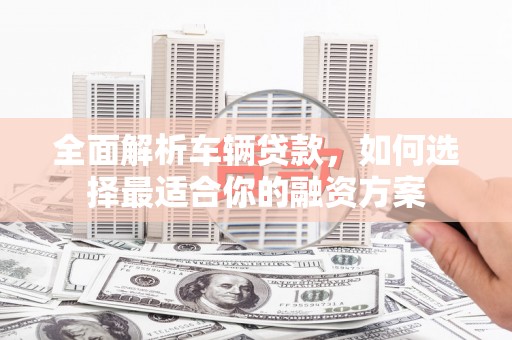 循化全面解析车辆贷款，如何选择最适合你的融资方案